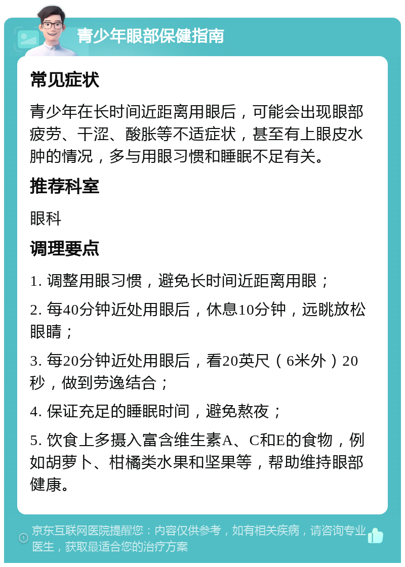 青少年眼部保健指南 常见症状 青少年在长时间近距离用眼后，可能会出现眼部疲劳、干涩、酸胀等不适症状，甚至有上眼皮水肿的情况，多与用眼习惯和睡眠不足有关。 推荐科室 眼科 调理要点 1. 调整用眼习惯，避免长时间近距离用眼； 2. 每40分钟近处用眼后，休息10分钟，远眺放松眼睛； 3. 每20分钟近处用眼后，看20英尺（6米外）20秒，做到劳逸结合； 4. 保证充足的睡眠时间，避免熬夜； 5. 饮食上多摄入富含维生素A、C和E的食物，例如胡萝卜、柑橘类水果和坚果等，帮助维持眼部健康。