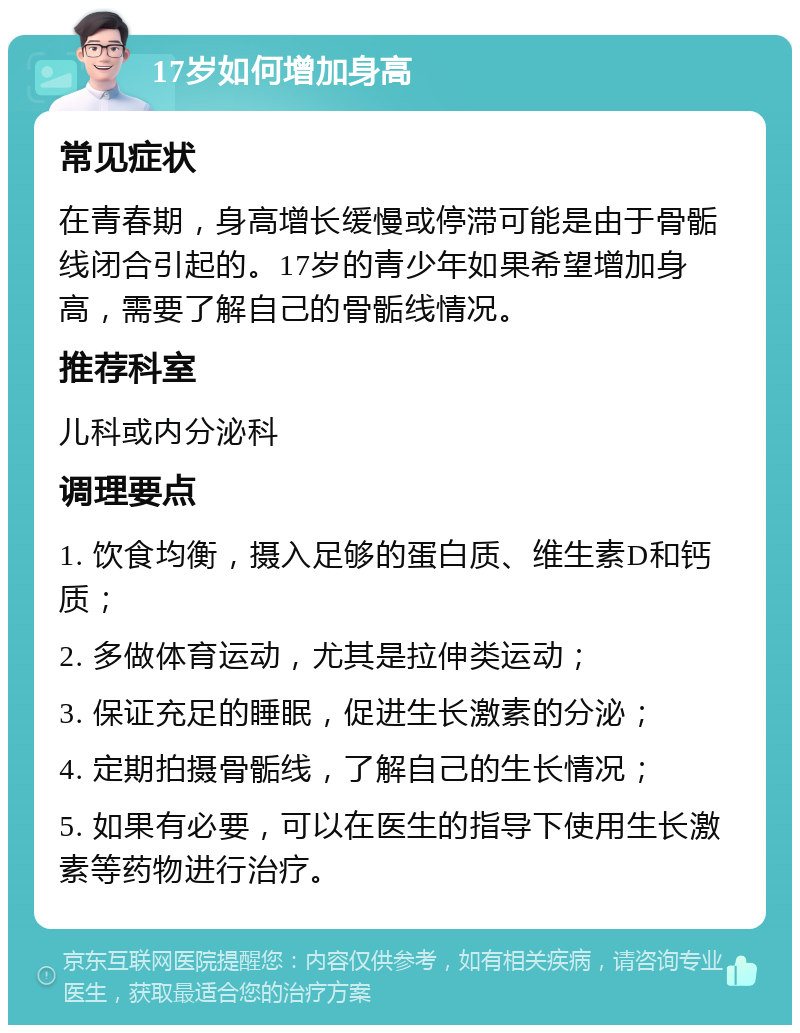 17岁如何增加身高 常见症状 在青春期，身高增长缓慢或停滞可能是由于骨骺线闭合引起的。17岁的青少年如果希望增加身高，需要了解自己的骨骺线情况。 推荐科室 儿科或内分泌科 调理要点 1. 饮食均衡，摄入足够的蛋白质、维生素D和钙质； 2. 多做体育运动，尤其是拉伸类运动； 3. 保证充足的睡眠，促进生长激素的分泌； 4. 定期拍摄骨骺线，了解自己的生长情况； 5. 如果有必要，可以在医生的指导下使用生长激素等药物进行治疗。