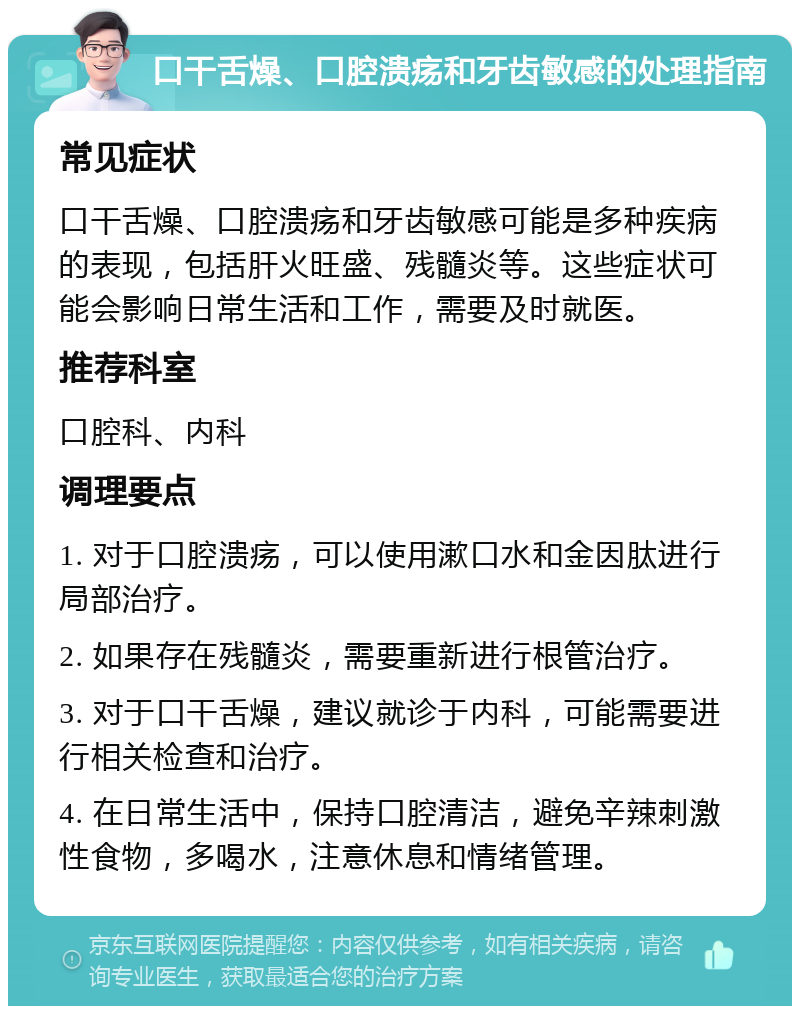 口干舌燥、口腔溃疡和牙齿敏感的处理指南 常见症状 口干舌燥、口腔溃疡和牙齿敏感可能是多种疾病的表现，包括肝火旺盛、残髓炎等。这些症状可能会影响日常生活和工作，需要及时就医。 推荐科室 口腔科、内科 调理要点 1. 对于口腔溃疡，可以使用漱口水和金因肽进行局部治疗。 2. 如果存在残髓炎，需要重新进行根管治疗。 3. 对于口干舌燥，建议就诊于内科，可能需要进行相关检查和治疗。 4. 在日常生活中，保持口腔清洁，避免辛辣刺激性食物，多喝水，注意休息和情绪管理。