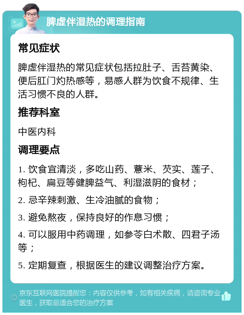 脾虚伴湿热的调理指南 常见症状 脾虚伴湿热的常见症状包括拉肚子、舌苔黄染、便后肛门灼热感等，易感人群为饮食不规律、生活习惯不良的人群。 推荐科室 中医内科 调理要点 1. 饮食宜清淡，多吃山药、薏米、芡实、莲子、枸杞、扁豆等健脾益气、利湿滋阴的食材； 2. 忌辛辣刺激、生冷油腻的食物； 3. 避免熬夜，保持良好的作息习惯； 4. 可以服用中药调理，如参苓白术散、四君子汤等； 5. 定期复查，根据医生的建议调整治疗方案。