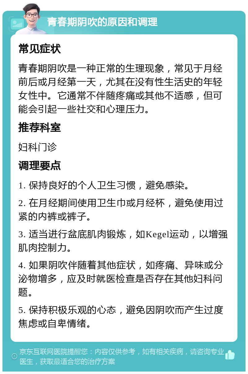 青春期阴吹的原因和调理 常见症状 青春期阴吹是一种正常的生理现象，常见于月经前后或月经第一天，尤其在没有性生活史的年轻女性中。它通常不伴随疼痛或其他不适感，但可能会引起一些社交和心理压力。 推荐科室 妇科门诊 调理要点 1. 保持良好的个人卫生习惯，避免感染。 2. 在月经期间使用卫生巾或月经杯，避免使用过紧的内裤或裤子。 3. 适当进行盆底肌肉锻炼，如Kegel运动，以增强肌肉控制力。 4. 如果阴吹伴随着其他症状，如疼痛、异味或分泌物增多，应及时就医检查是否存在其他妇科问题。 5. 保持积极乐观的心态，避免因阴吹而产生过度焦虑或自卑情绪。