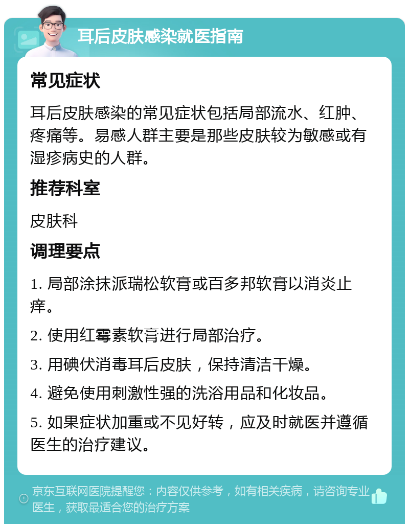 耳后皮肤感染就医指南 常见症状 耳后皮肤感染的常见症状包括局部流水、红肿、疼痛等。易感人群主要是那些皮肤较为敏感或有湿疹病史的人群。 推荐科室 皮肤科 调理要点 1. 局部涂抹派瑞松软膏或百多邦软膏以消炎止痒。 2. 使用红霉素软膏进行局部治疗。 3. 用碘伏消毒耳后皮肤，保持清洁干燥。 4. 避免使用刺激性强的洗浴用品和化妆品。 5. 如果症状加重或不见好转，应及时就医并遵循医生的治疗建议。