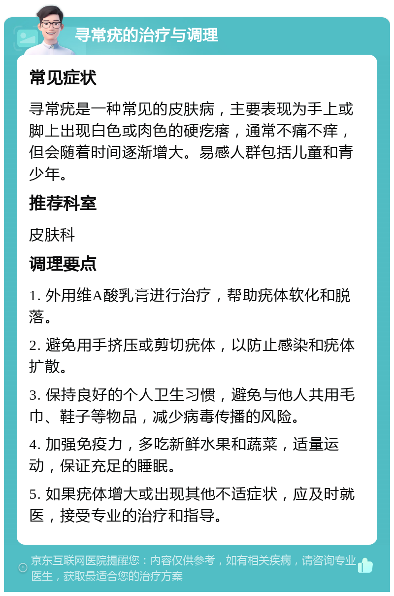 寻常疣的治疗与调理 常见症状 寻常疣是一种常见的皮肤病，主要表现为手上或脚上出现白色或肉色的硬疙瘩，通常不痛不痒，但会随着时间逐渐增大。易感人群包括儿童和青少年。 推荐科室 皮肤科 调理要点 1. 外用维A酸乳膏进行治疗，帮助疣体软化和脱落。 2. 避免用手挤压或剪切疣体，以防止感染和疣体扩散。 3. 保持良好的个人卫生习惯，避免与他人共用毛巾、鞋子等物品，减少病毒传播的风险。 4. 加强免疫力，多吃新鲜水果和蔬菜，适量运动，保证充足的睡眠。 5. 如果疣体增大或出现其他不适症状，应及时就医，接受专业的治疗和指导。