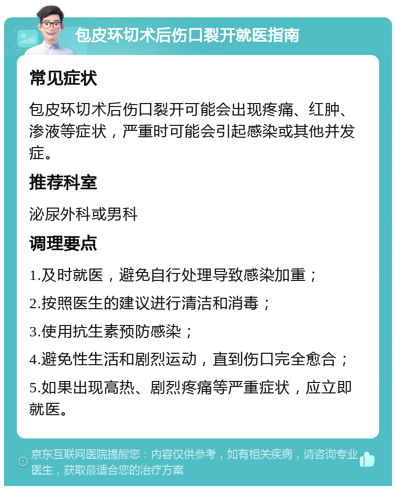 包皮环切术后伤口裂开就医指南 常见症状 包皮环切术后伤口裂开可能会出现疼痛、红肿、渗液等症状，严重时可能会引起感染或其他并发症。 推荐科室 泌尿外科或男科 调理要点 1.及时就医，避免自行处理导致感染加重； 2.按照医生的建议进行清洁和消毒； 3.使用抗生素预防感染； 4.避免性生活和剧烈运动，直到伤口完全愈合； 5.如果出现高热、剧烈疼痛等严重症状，应立即就医。