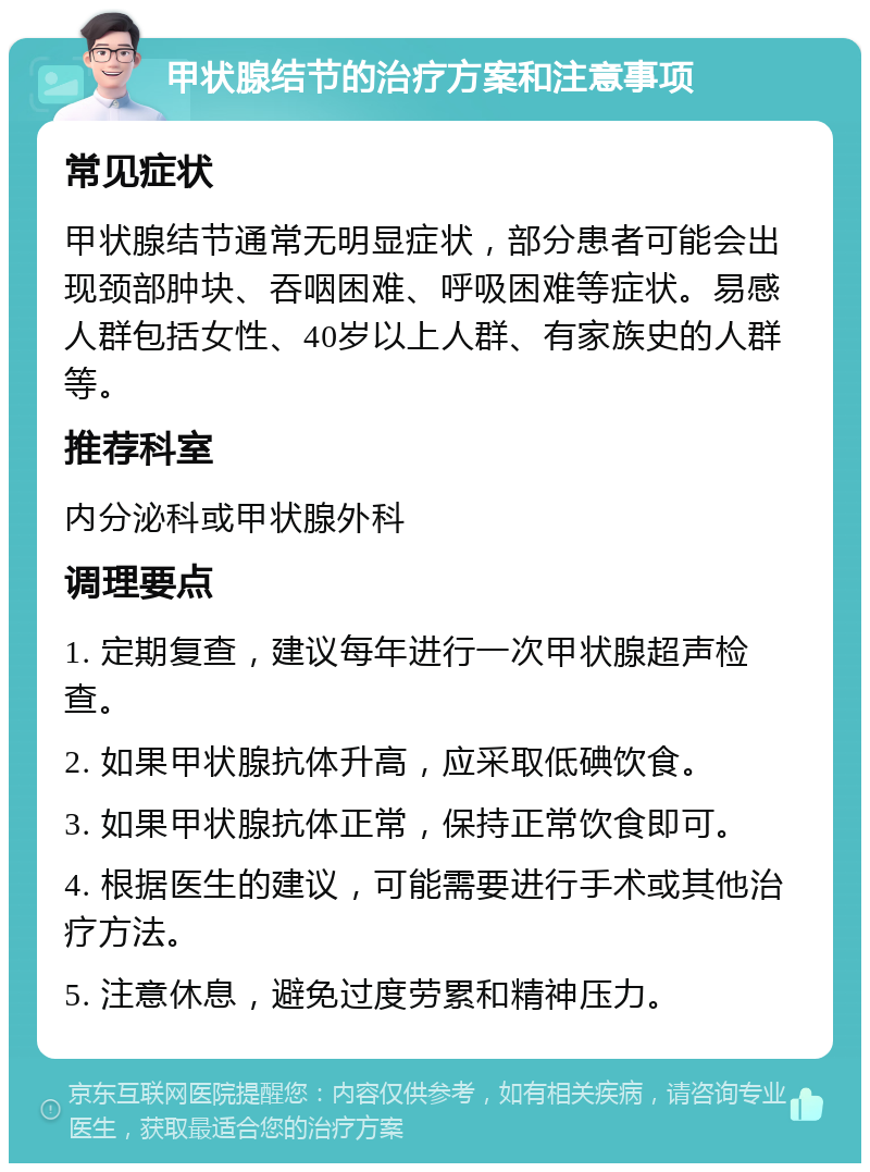 甲状腺结节的治疗方案和注意事项 常见症状 甲状腺结节通常无明显症状，部分患者可能会出现颈部肿块、吞咽困难、呼吸困难等症状。易感人群包括女性、40岁以上人群、有家族史的人群等。 推荐科室 内分泌科或甲状腺外科 调理要点 1. 定期复查，建议每年进行一次甲状腺超声检查。 2. 如果甲状腺抗体升高，应采取低碘饮食。 3. 如果甲状腺抗体正常，保持正常饮食即可。 4. 根据医生的建议，可能需要进行手术或其他治疗方法。 5. 注意休息，避免过度劳累和精神压力。