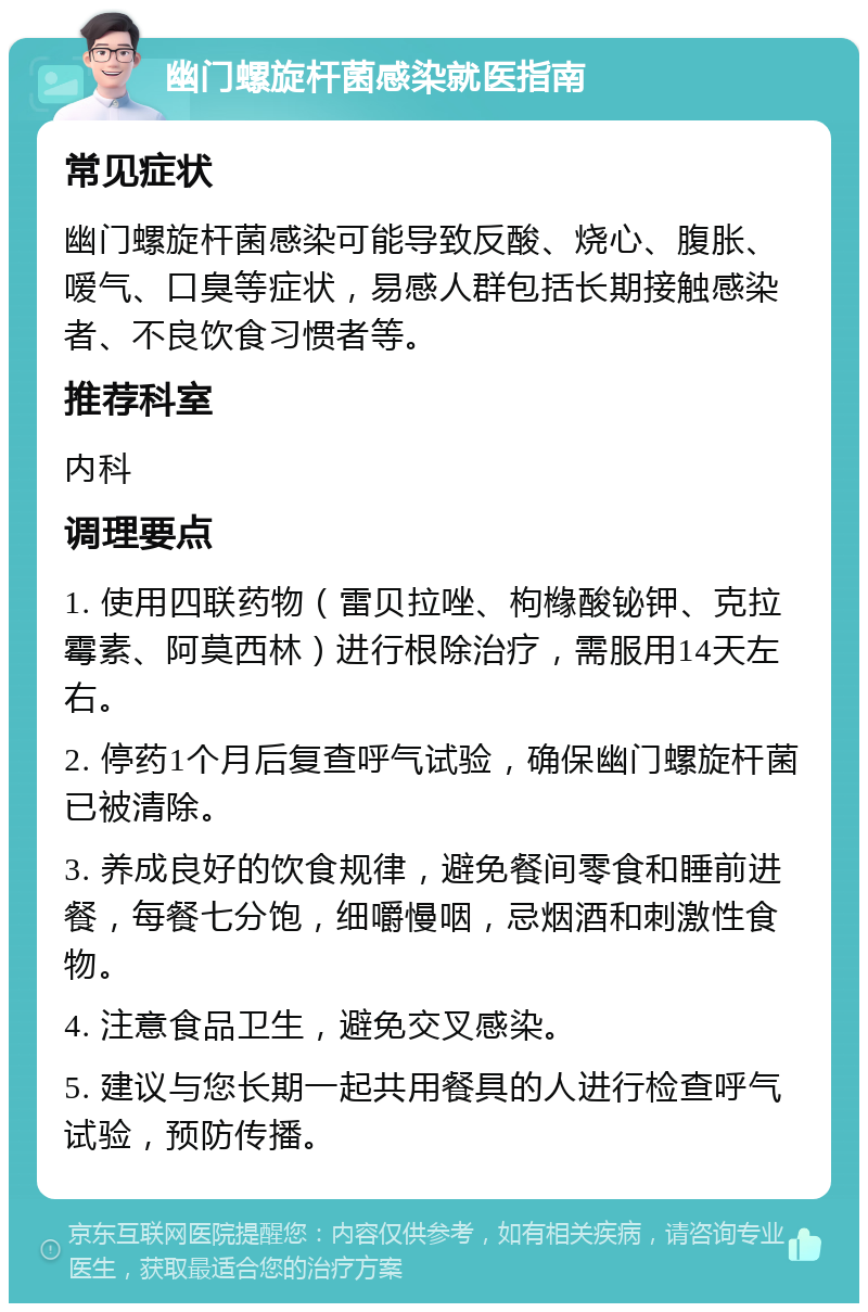 幽门螺旋杆菌感染就医指南 常见症状 幽门螺旋杆菌感染可能导致反酸、烧心、腹胀、嗳气、口臭等症状，易感人群包括长期接触感染者、不良饮食习惯者等。 推荐科室 内科 调理要点 1. 使用四联药物（雷贝拉唑、枸橼酸铋钾、克拉霉素、阿莫西林）进行根除治疗，需服用14天左右。 2. 停药1个月后复查呼气试验，确保幽门螺旋杆菌已被清除。 3. 养成良好的饮食规律，避免餐间零食和睡前进餐，每餐七分饱，细嚼慢咽，忌烟酒和刺激性食物。 4. 注意食品卫生，避免交叉感染。 5. 建议与您长期一起共用餐具的人进行检查呼气试验，预防传播。