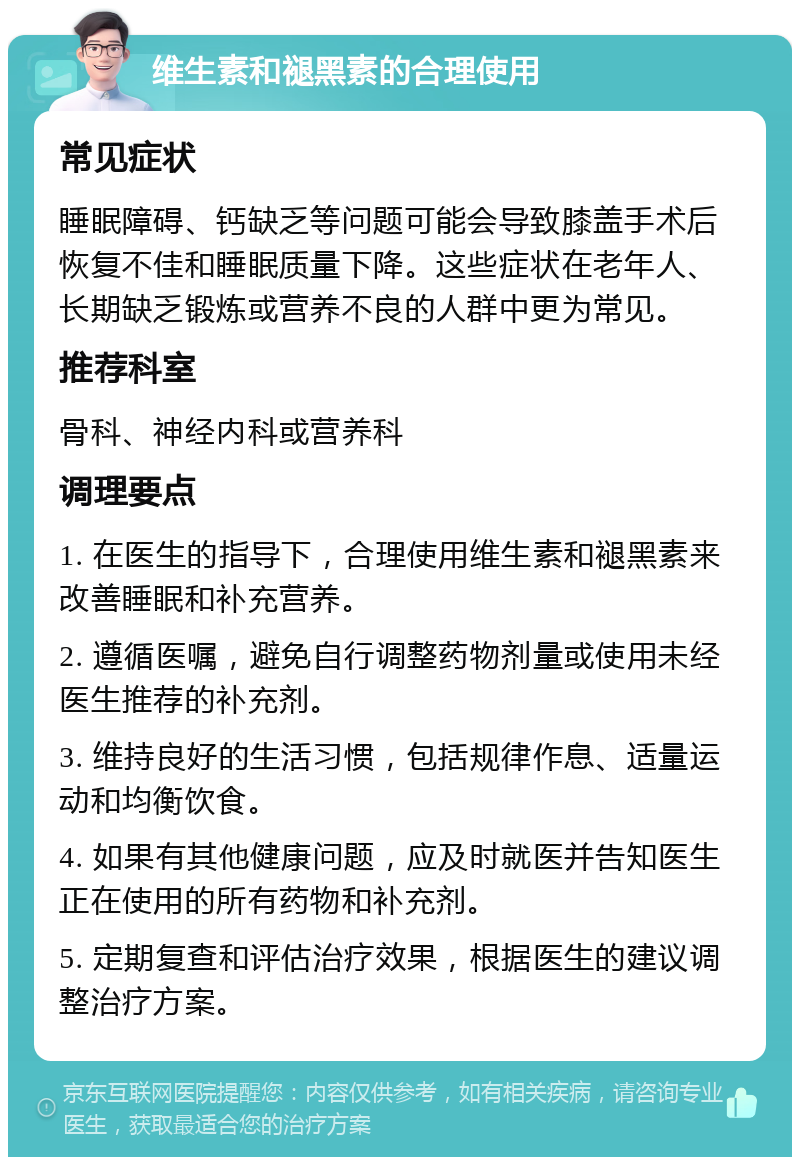 维生素和褪黑素的合理使用 常见症状 睡眠障碍、钙缺乏等问题可能会导致膝盖手术后恢复不佳和睡眠质量下降。这些症状在老年人、长期缺乏锻炼或营养不良的人群中更为常见。 推荐科室 骨科、神经内科或营养科 调理要点 1. 在医生的指导下，合理使用维生素和褪黑素来改善睡眠和补充营养。 2. 遵循医嘱，避免自行调整药物剂量或使用未经医生推荐的补充剂。 3. 维持良好的生活习惯，包括规律作息、适量运动和均衡饮食。 4. 如果有其他健康问题，应及时就医并告知医生正在使用的所有药物和补充剂。 5. 定期复查和评估治疗效果，根据医生的建议调整治疗方案。