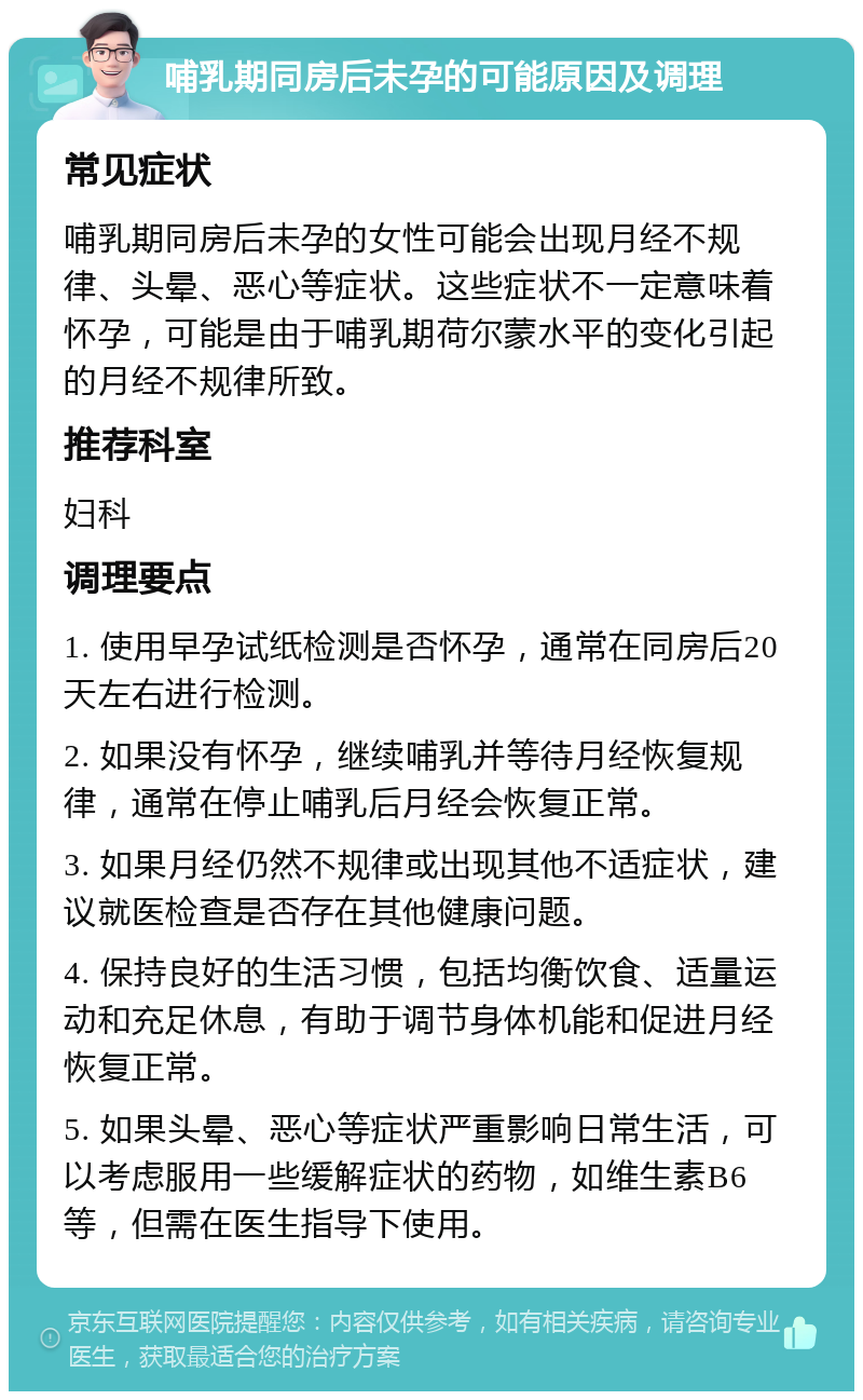 哺乳期同房后未孕的可能原因及调理 常见症状 哺乳期同房后未孕的女性可能会出现月经不规律、头晕、恶心等症状。这些症状不一定意味着怀孕，可能是由于哺乳期荷尔蒙水平的变化引起的月经不规律所致。 推荐科室 妇科 调理要点 1. 使用早孕试纸检测是否怀孕，通常在同房后20天左右进行检测。 2. 如果没有怀孕，继续哺乳并等待月经恢复规律，通常在停止哺乳后月经会恢复正常。 3. 如果月经仍然不规律或出现其他不适症状，建议就医检查是否存在其他健康问题。 4. 保持良好的生活习惯，包括均衡饮食、适量运动和充足休息，有助于调节身体机能和促进月经恢复正常。 5. 如果头晕、恶心等症状严重影响日常生活，可以考虑服用一些缓解症状的药物，如维生素B6等，但需在医生指导下使用。