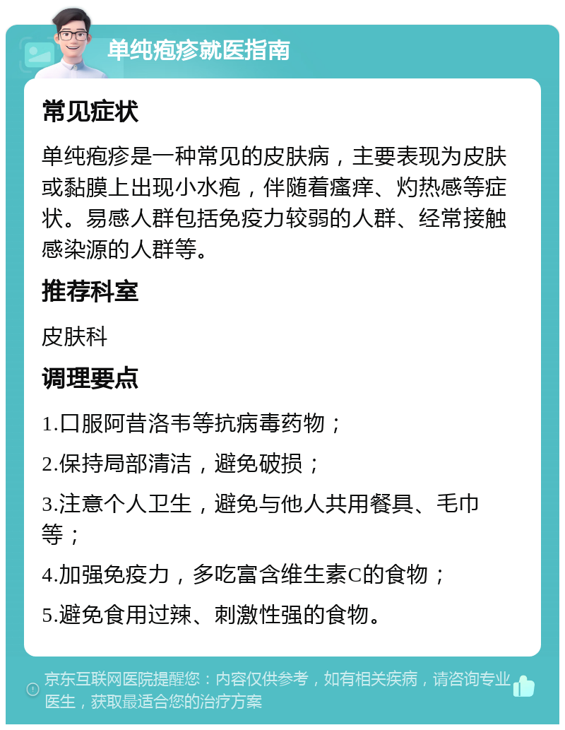 单纯疱疹就医指南 常见症状 单纯疱疹是一种常见的皮肤病，主要表现为皮肤或黏膜上出现小水疱，伴随着瘙痒、灼热感等症状。易感人群包括免疫力较弱的人群、经常接触感染源的人群等。 推荐科室 皮肤科 调理要点 1.口服阿昔洛韦等抗病毒药物； 2.保持局部清洁，避免破损； 3.注意个人卫生，避免与他人共用餐具、毛巾等； 4.加强免疫力，多吃富含维生素C的食物； 5.避免食用过辣、刺激性强的食物。