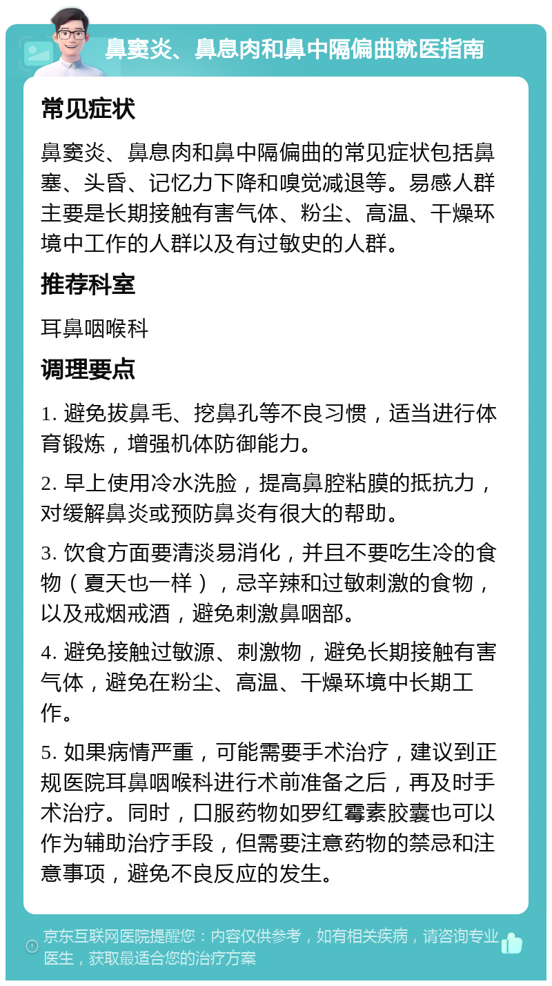 鼻窦炎、鼻息肉和鼻中隔偏曲就医指南 常见症状 鼻窦炎、鼻息肉和鼻中隔偏曲的常见症状包括鼻塞、头昏、记忆力下降和嗅觉减退等。易感人群主要是长期接触有害气体、粉尘、高温、干燥环境中工作的人群以及有过敏史的人群。 推荐科室 耳鼻咽喉科 调理要点 1. 避免拔鼻毛、挖鼻孔等不良习惯，适当进行体育锻炼，增强机体防御能力。 2. 早上使用冷水洗脸，提高鼻腔粘膜的抵抗力，对缓解鼻炎或预防鼻炎有很大的帮助。 3. 饮食方面要清淡易消化，并且不要吃生冷的食物（夏天也一样），忌辛辣和过敏刺激的食物，以及戒烟戒酒，避免刺激鼻咽部。 4. 避免接触过敏源、刺激物，避免长期接触有害气体，避免在粉尘、高温、干燥环境中长期工作。 5. 如果病情严重，可能需要手术治疗，建议到正规医院耳鼻咽喉科进行术前准备之后，再及时手术治疗。同时，口服药物如罗红霉素胶囊也可以作为辅助治疗手段，但需要注意药物的禁忌和注意事项，避免不良反应的发生。