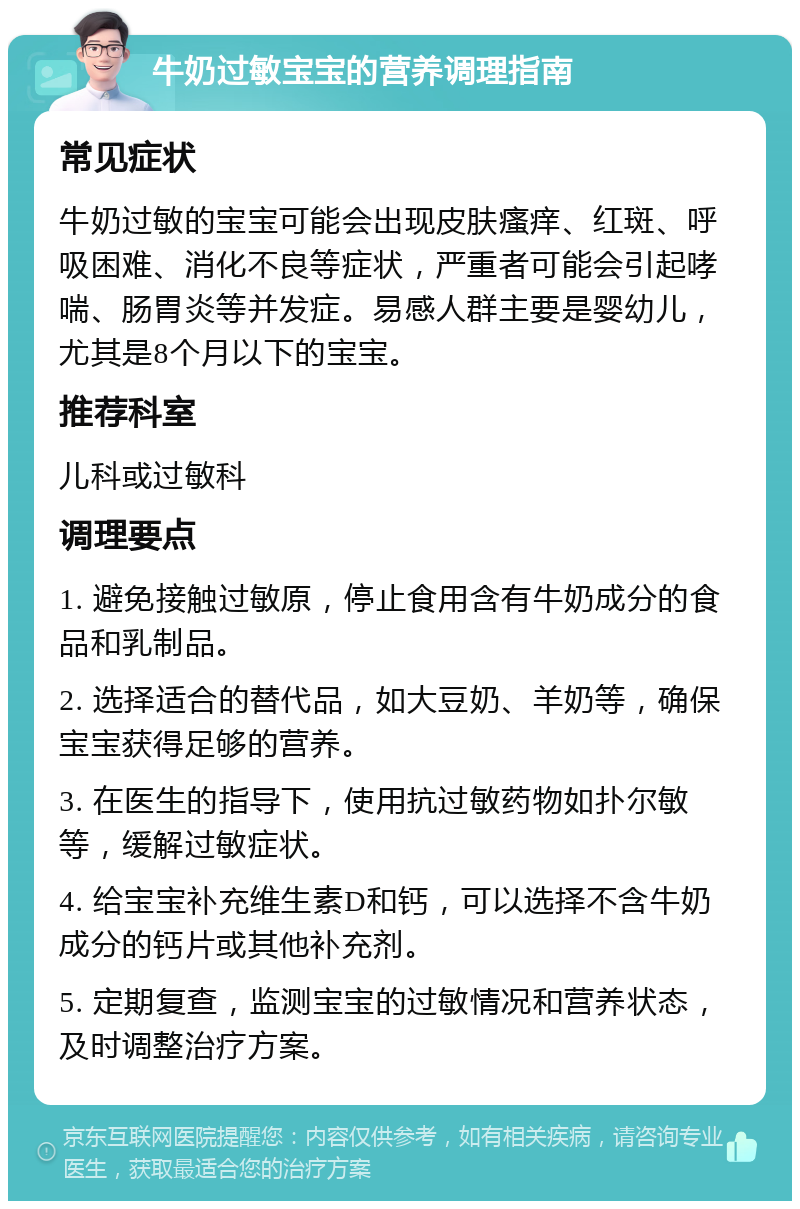 牛奶过敏宝宝的营养调理指南 常见症状 牛奶过敏的宝宝可能会出现皮肤瘙痒、红斑、呼吸困难、消化不良等症状，严重者可能会引起哮喘、肠胃炎等并发症。易感人群主要是婴幼儿，尤其是8个月以下的宝宝。 推荐科室 儿科或过敏科 调理要点 1. 避免接触过敏原，停止食用含有牛奶成分的食品和乳制品。 2. 选择适合的替代品，如大豆奶、羊奶等，确保宝宝获得足够的营养。 3. 在医生的指导下，使用抗过敏药物如扑尔敏等，缓解过敏症状。 4. 给宝宝补充维生素D和钙，可以选择不含牛奶成分的钙片或其他补充剂。 5. 定期复查，监测宝宝的过敏情况和营养状态，及时调整治疗方案。