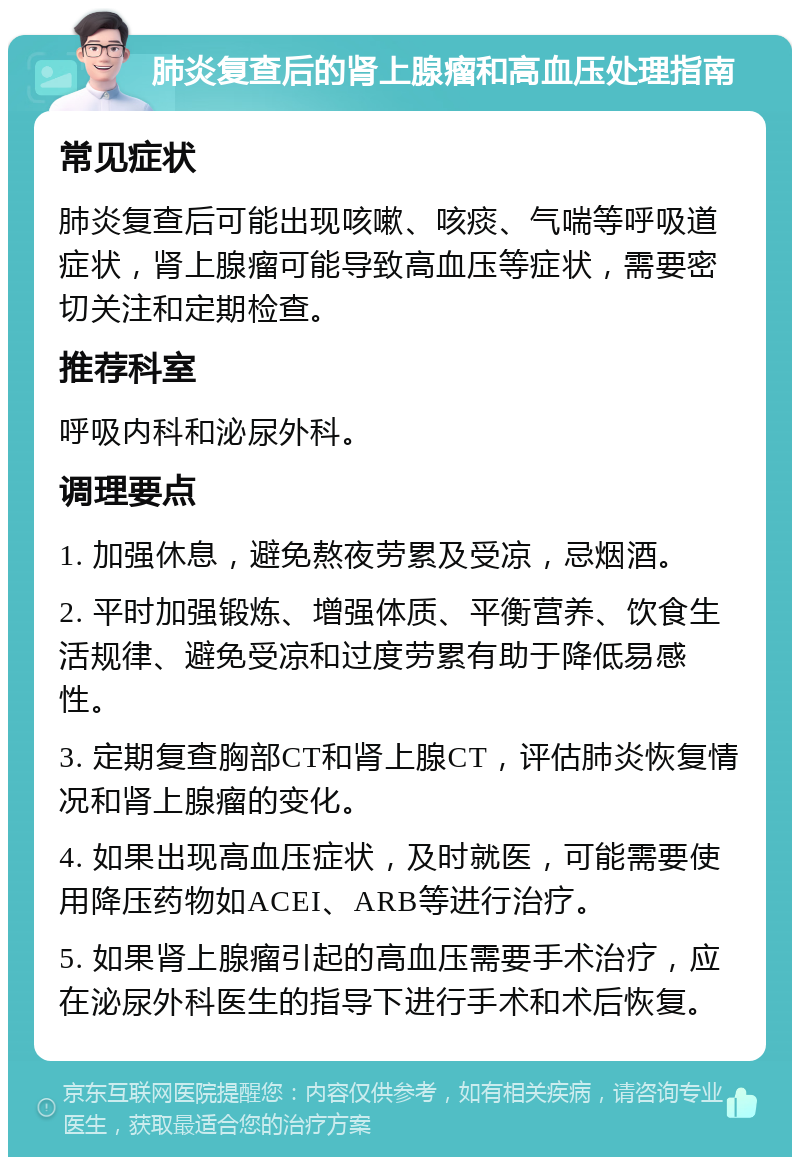 肺炎复查后的肾上腺瘤和高血压处理指南 常见症状 肺炎复查后可能出现咳嗽、咳痰、气喘等呼吸道症状，肾上腺瘤可能导致高血压等症状，需要密切关注和定期检查。 推荐科室 呼吸内科和泌尿外科。 调理要点 1. 加强休息，避免熬夜劳累及受凉，忌烟酒。 2. 平时加强锻炼、增强体质、平衡营养、饮食生活规律、避免受凉和过度劳累有助于降低易感性。 3. 定期复查胸部CT和肾上腺CT，评估肺炎恢复情况和肾上腺瘤的变化。 4. 如果出现高血压症状，及时就医，可能需要使用降压药物如ACEI、ARB等进行治疗。 5. 如果肾上腺瘤引起的高血压需要手术治疗，应在泌尿外科医生的指导下进行手术和术后恢复。