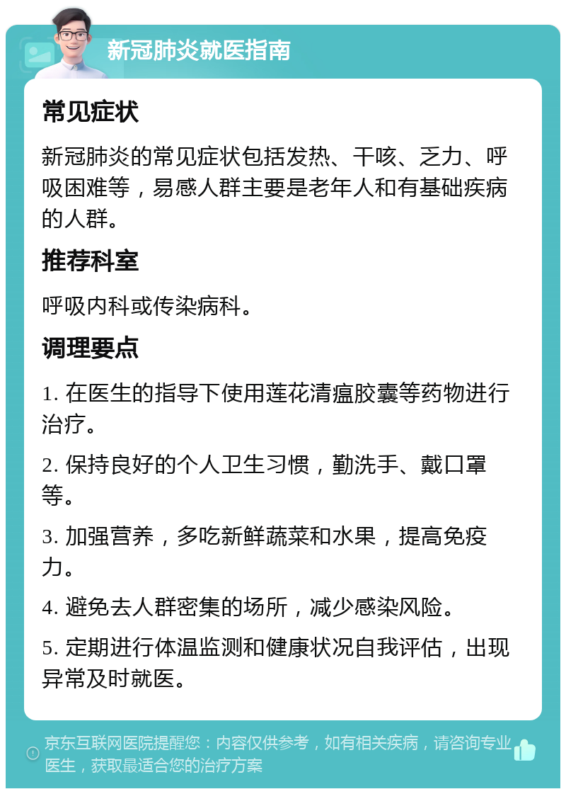 新冠肺炎就医指南 常见症状 新冠肺炎的常见症状包括发热、干咳、乏力、呼吸困难等，易感人群主要是老年人和有基础疾病的人群。 推荐科室 呼吸内科或传染病科。 调理要点 1. 在医生的指导下使用莲花清瘟胶囊等药物进行治疗。 2. 保持良好的个人卫生习惯，勤洗手、戴口罩等。 3. 加强营养，多吃新鲜蔬菜和水果，提高免疫力。 4. 避免去人群密集的场所，减少感染风险。 5. 定期进行体温监测和健康状况自我评估，出现异常及时就医。