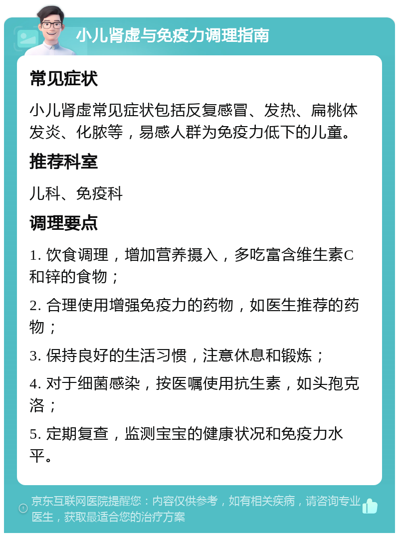 小儿肾虚与免疫力调理指南 常见症状 小儿肾虚常见症状包括反复感冒、发热、扁桃体发炎、化脓等，易感人群为免疫力低下的儿童。 推荐科室 儿科、免疫科 调理要点 1. 饮食调理，增加营养摄入，多吃富含维生素C和锌的食物； 2. 合理使用增强免疫力的药物，如医生推荐的药物； 3. 保持良好的生活习惯，注意休息和锻炼； 4. 对于细菌感染，按医嘱使用抗生素，如头孢克洛； 5. 定期复查，监测宝宝的健康状况和免疫力水平。