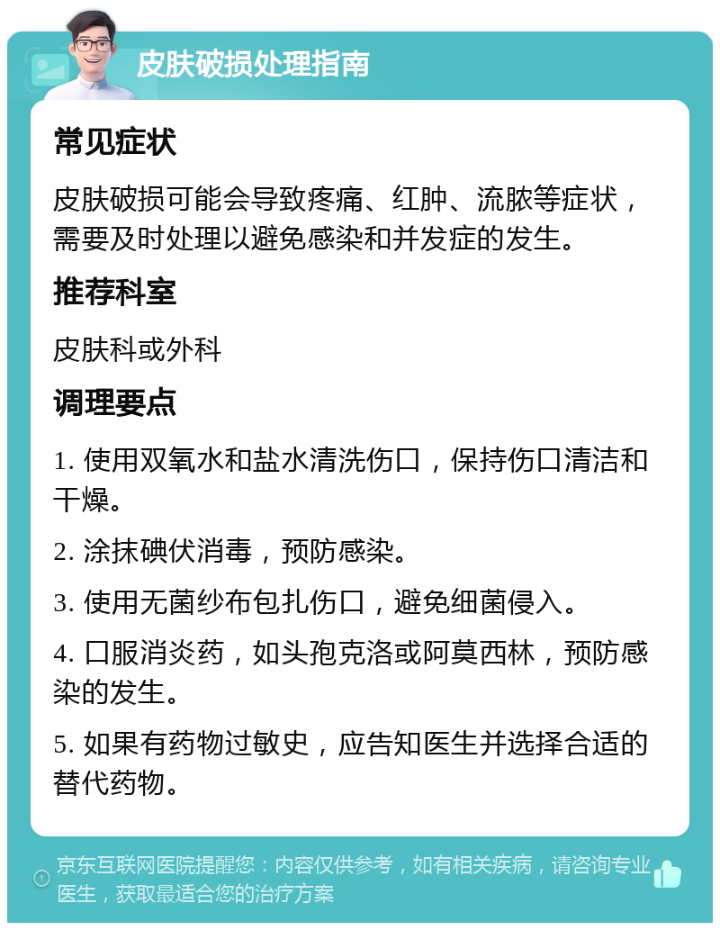 皮肤破损处理指南 常见症状 皮肤破损可能会导致疼痛、红肿、流脓等症状，需要及时处理以避免感染和并发症的发生。 推荐科室 皮肤科或外科 调理要点 1. 使用双氧水和盐水清洗伤口，保持伤口清洁和干燥。 2. 涂抹碘伏消毒，预防感染。 3. 使用无菌纱布包扎伤口，避免细菌侵入。 4. 口服消炎药，如头孢克洛或阿莫西林，预防感染的发生。 5. 如果有药物过敏史，应告知医生并选择合适的替代药物。