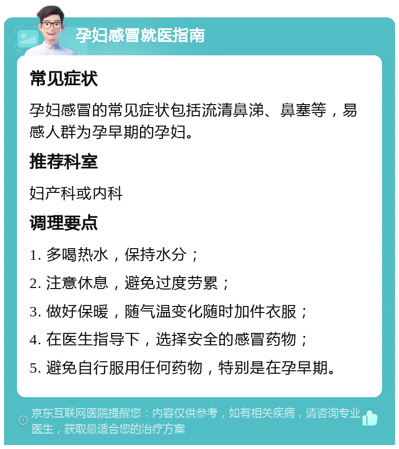 孕妇感冒就医指南 常见症状 孕妇感冒的常见症状包括流清鼻涕、鼻塞等，易感人群为孕早期的孕妇。 推荐科室 妇产科或内科 调理要点 1. 多喝热水，保持水分； 2. 注意休息，避免过度劳累； 3. 做好保暖，随气温变化随时加件衣服； 4. 在医生指导下，选择安全的感冒药物； 5. 避免自行服用任何药物，特别是在孕早期。