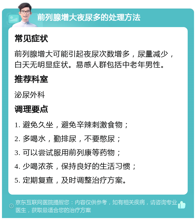 前列腺增大夜尿多的处理方法 常见症状 前列腺增大可能引起夜尿次数增多，尿量减少，白天无明显症状。易感人群包括中老年男性。 推荐科室 泌尿外科 调理要点 1. 避免久坐，避免辛辣刺激食物； 2. 多喝水，勤排尿，不要憋尿； 3. 可以尝试服用前列康等药物； 4. 少喝浓茶，保持良好的生活习惯； 5. 定期复查，及时调整治疗方案。