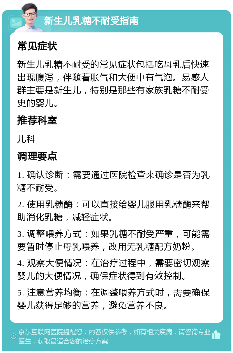 新生儿乳糖不耐受指南 常见症状 新生儿乳糖不耐受的常见症状包括吃母乳后快速出现腹泻，伴随着胀气和大便中有气泡。易感人群主要是新生儿，特别是那些有家族乳糖不耐受史的婴儿。 推荐科室 儿科 调理要点 1. 确认诊断：需要通过医院检查来确诊是否为乳糖不耐受。 2. 使用乳糖酶：可以直接给婴儿服用乳糖酶来帮助消化乳糖，减轻症状。 3. 调整喂养方式：如果乳糖不耐受严重，可能需要暂时停止母乳喂养，改用无乳糖配方奶粉。 4. 观察大便情况：在治疗过程中，需要密切观察婴儿的大便情况，确保症状得到有效控制。 5. 注意营养均衡：在调整喂养方式时，需要确保婴儿获得足够的营养，避免营养不良。