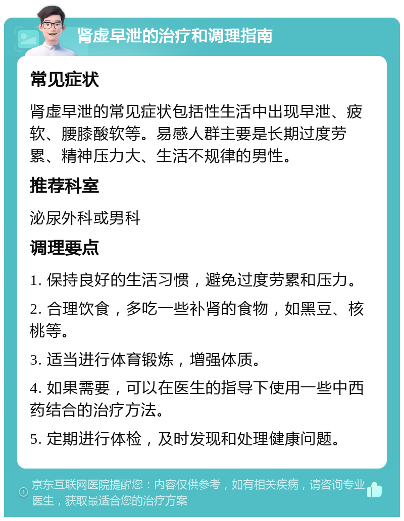 肾虚早泄的治疗和调理指南 常见症状 肾虚早泄的常见症状包括性生活中出现早泄、疲软、腰膝酸软等。易感人群主要是长期过度劳累、精神压力大、生活不规律的男性。 推荐科室 泌尿外科或男科 调理要点 1. 保持良好的生活习惯，避免过度劳累和压力。 2. 合理饮食，多吃一些补肾的食物，如黑豆、核桃等。 3. 适当进行体育锻炼，增强体质。 4. 如果需要，可以在医生的指导下使用一些中西药结合的治疗方法。 5. 定期进行体检，及时发现和处理健康问题。