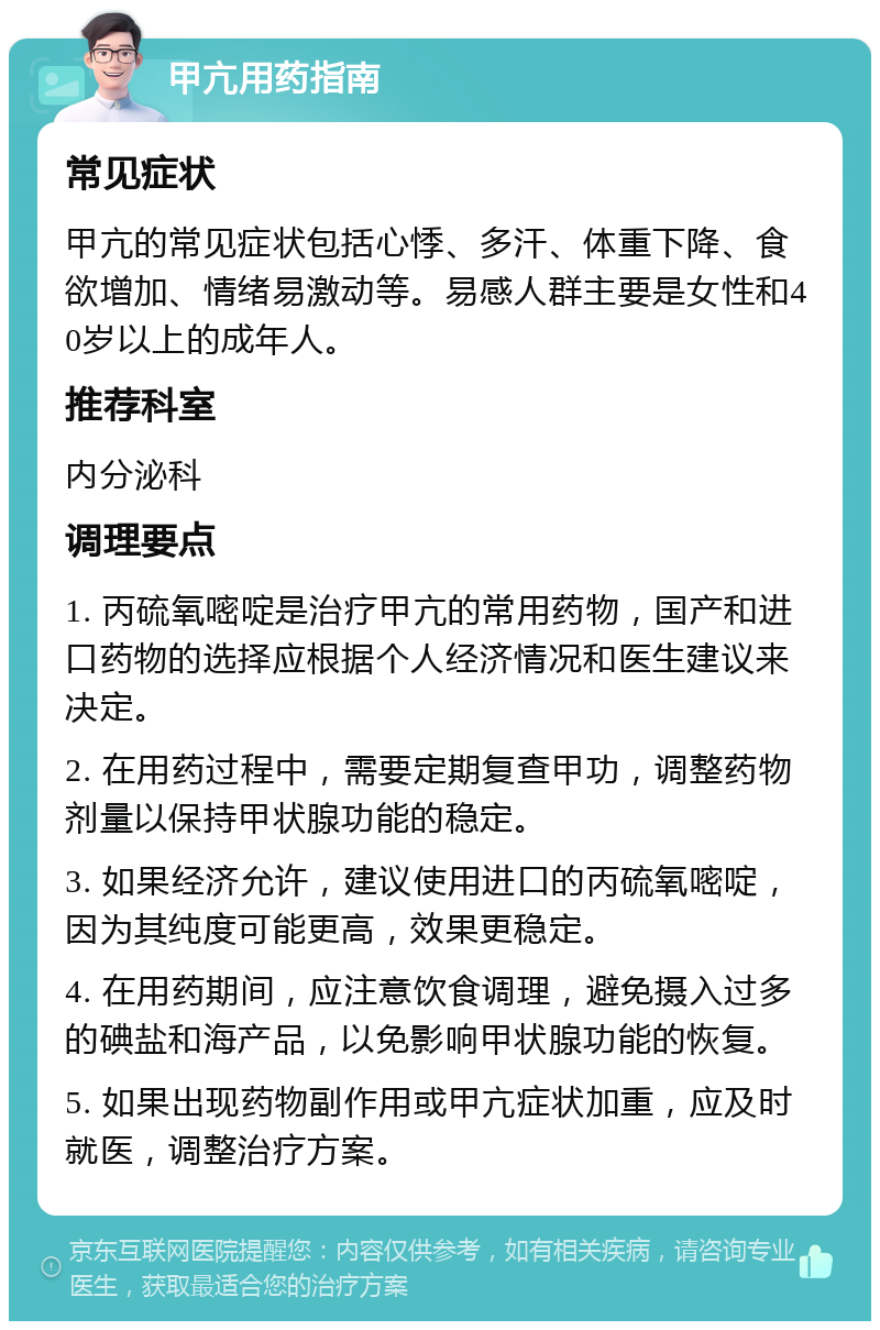 甲亢用药指南 常见症状 甲亢的常见症状包括心悸、多汗、体重下降、食欲增加、情绪易激动等。易感人群主要是女性和40岁以上的成年人。 推荐科室 内分泌科 调理要点 1. 丙硫氧嘧啶是治疗甲亢的常用药物，国产和进口药物的选择应根据个人经济情况和医生建议来决定。 2. 在用药过程中，需要定期复查甲功，调整药物剂量以保持甲状腺功能的稳定。 3. 如果经济允许，建议使用进口的丙硫氧嘧啶，因为其纯度可能更高，效果更稳定。 4. 在用药期间，应注意饮食调理，避免摄入过多的碘盐和海产品，以免影响甲状腺功能的恢复。 5. 如果出现药物副作用或甲亢症状加重，应及时就医，调整治疗方案。