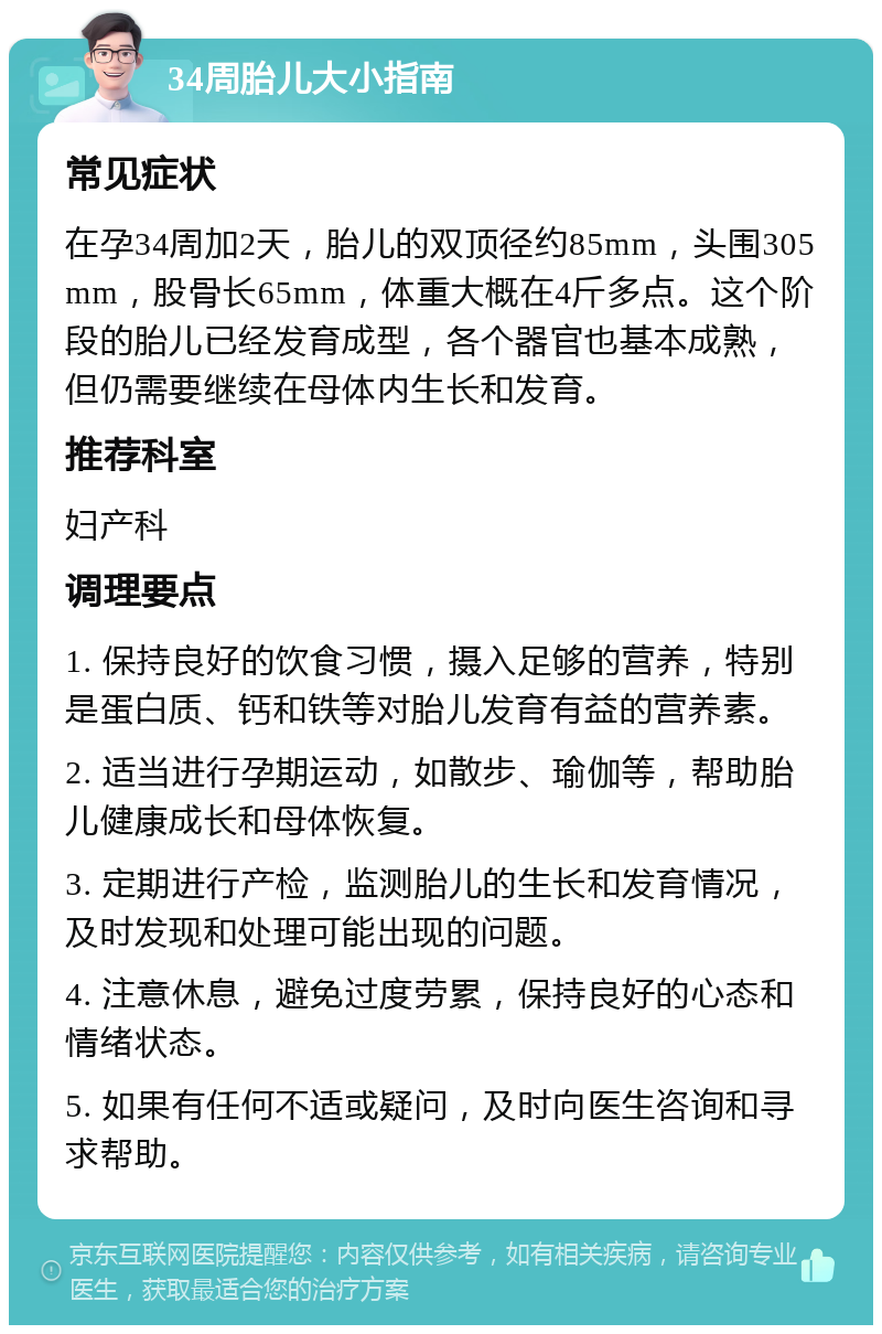 34周胎儿大小指南 常见症状 在孕34周加2天，胎儿的双顶径约85mm，头围305mm，股骨长65mm，体重大概在4斤多点。这个阶段的胎儿已经发育成型，各个器官也基本成熟，但仍需要继续在母体内生长和发育。 推荐科室 妇产科 调理要点 1. 保持良好的饮食习惯，摄入足够的营养，特别是蛋白质、钙和铁等对胎儿发育有益的营养素。 2. 适当进行孕期运动，如散步、瑜伽等，帮助胎儿健康成长和母体恢复。 3. 定期进行产检，监测胎儿的生长和发育情况，及时发现和处理可能出现的问题。 4. 注意休息，避免过度劳累，保持良好的心态和情绪状态。 5. 如果有任何不适或疑问，及时向医生咨询和寻求帮助。