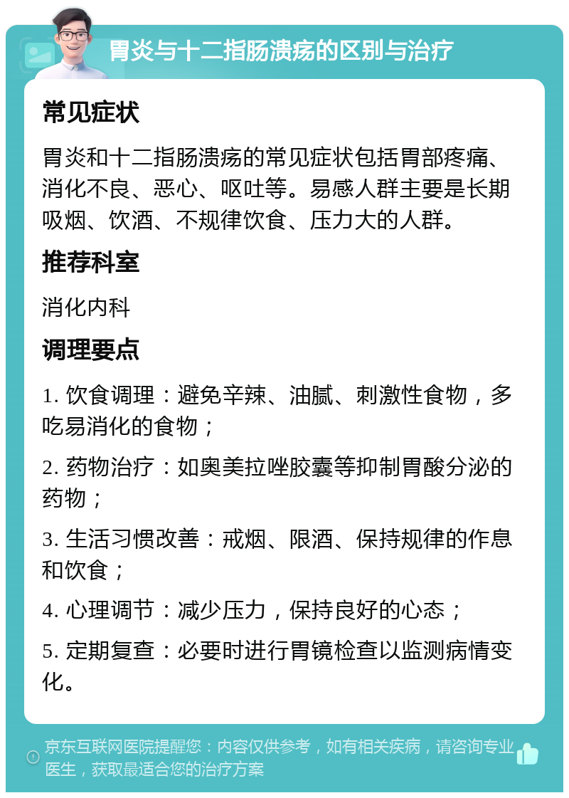 胃炎与十二指肠溃疡的区别与治疗 常见症状 胃炎和十二指肠溃疡的常见症状包括胃部疼痛、消化不良、恶心、呕吐等。易感人群主要是长期吸烟、饮酒、不规律饮食、压力大的人群。 推荐科室 消化内科 调理要点 1. 饮食调理：避免辛辣、油腻、刺激性食物，多吃易消化的食物； 2. 药物治疗：如奥美拉唑胶囊等抑制胃酸分泌的药物； 3. 生活习惯改善：戒烟、限酒、保持规律的作息和饮食； 4. 心理调节：减少压力，保持良好的心态； 5. 定期复查：必要时进行胃镜检查以监测病情变化。