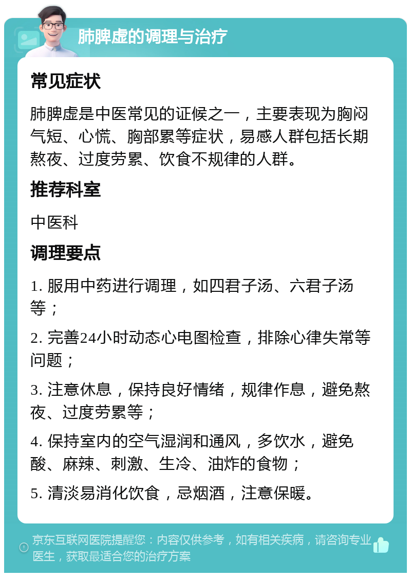 肺脾虚的调理与治疗 常见症状 肺脾虚是中医常见的证候之一，主要表现为胸闷气短、心慌、胸部累等症状，易感人群包括长期熬夜、过度劳累、饮食不规律的人群。 推荐科室 中医科 调理要点 1. 服用中药进行调理，如四君子汤、六君子汤等； 2. 完善24小时动态心电图检查，排除心律失常等问题； 3. 注意休息，保持良好情绪，规律作息，避免熬夜、过度劳累等； 4. 保持室内的空气湿润和通风，多饮水，避免酸、麻辣、刺激、生冷、油炸的食物； 5. 清淡易消化饮食，忌烟酒，注意保暖。