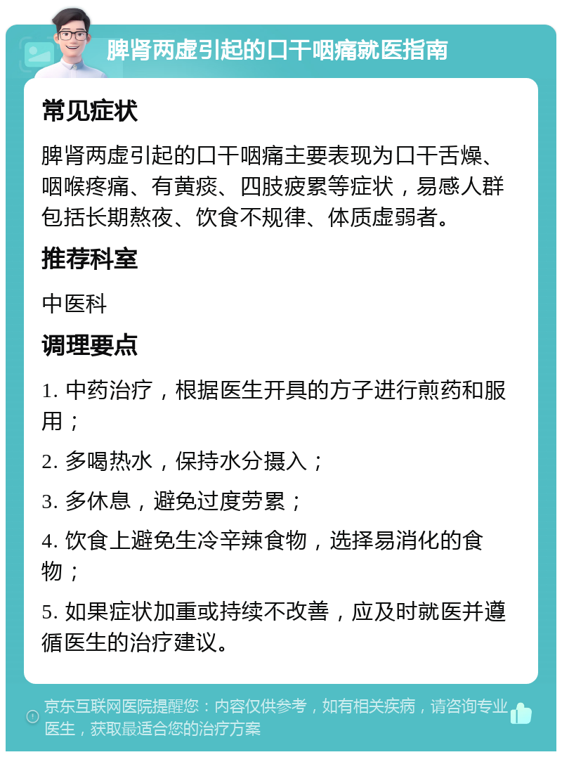 脾肾两虚引起的口干咽痛就医指南 常见症状 脾肾两虚引起的口干咽痛主要表现为口干舌燥、咽喉疼痛、有黄痰、四肢疲累等症状，易感人群包括长期熬夜、饮食不规律、体质虚弱者。 推荐科室 中医科 调理要点 1. 中药治疗，根据医生开具的方子进行煎药和服用； 2. 多喝热水，保持水分摄入； 3. 多休息，避免过度劳累； 4. 饮食上避免生冷辛辣食物，选择易消化的食物； 5. 如果症状加重或持续不改善，应及时就医并遵循医生的治疗建议。