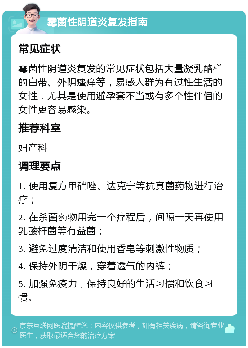 霉菌性阴道炎复发指南 常见症状 霉菌性阴道炎复发的常见症状包括大量凝乳酪样的白带、外阴瘙痒等，易感人群为有过性生活的女性，尤其是使用避孕套不当或有多个性伴侣的女性更容易感染。 推荐科室 妇产科 调理要点 1. 使用复方甲硝唑、达克宁等抗真菌药物进行治疗； 2. 在杀菌药物用完一个疗程后，间隔一天再使用乳酸杆菌等有益菌； 3. 避免过度清洁和使用香皂等刺激性物质； 4. 保持外阴干燥，穿着透气的内裤； 5. 加强免疫力，保持良好的生活习惯和饮食习惯。