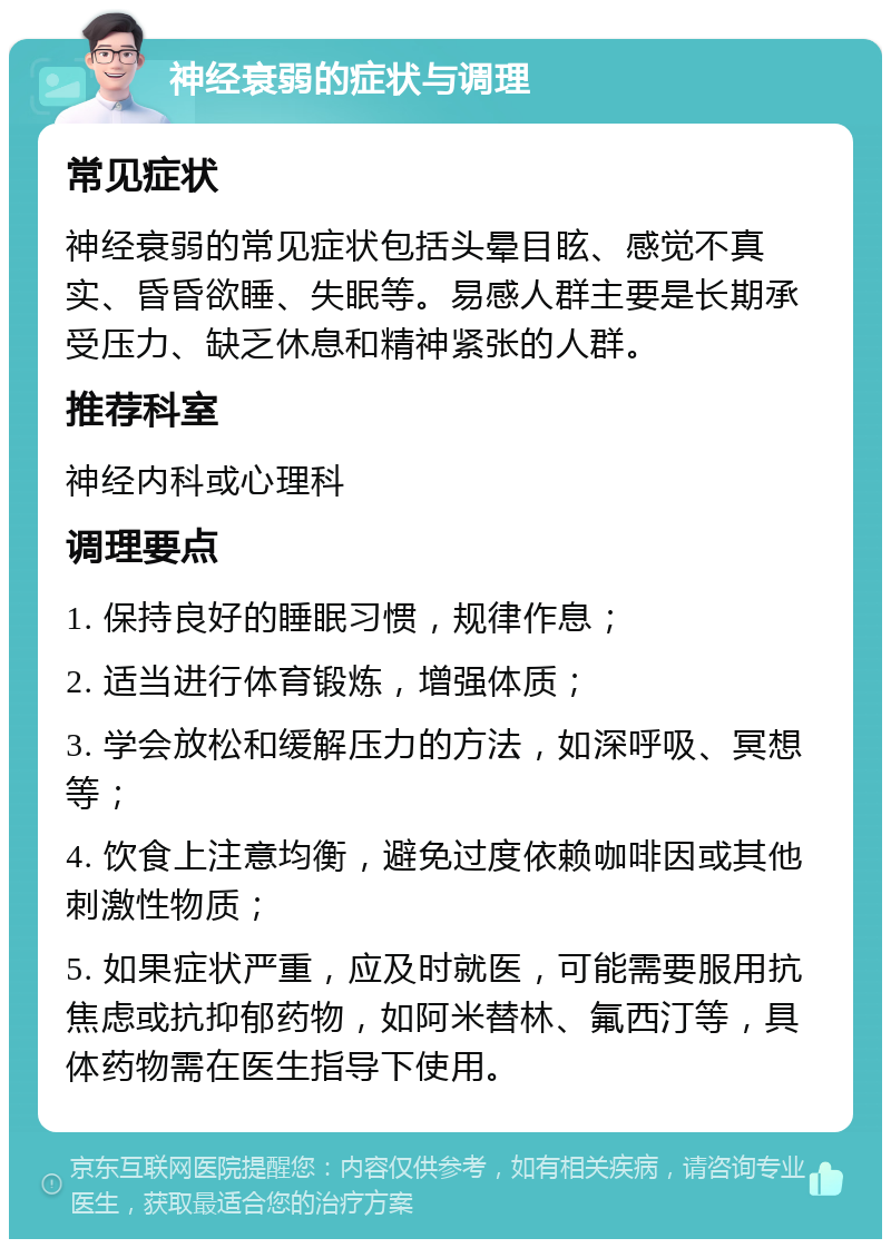 神经衰弱的症状与调理 常见症状 神经衰弱的常见症状包括头晕目眩、感觉不真实、昏昏欲睡、失眠等。易感人群主要是长期承受压力、缺乏休息和精神紧张的人群。 推荐科室 神经内科或心理科 调理要点 1. 保持良好的睡眠习惯，规律作息； 2. 适当进行体育锻炼，增强体质； 3. 学会放松和缓解压力的方法，如深呼吸、冥想等； 4. 饮食上注意均衡，避免过度依赖咖啡因或其他刺激性物质； 5. 如果症状严重，应及时就医，可能需要服用抗焦虑或抗抑郁药物，如阿米替林、氟西汀等，具体药物需在医生指导下使用。