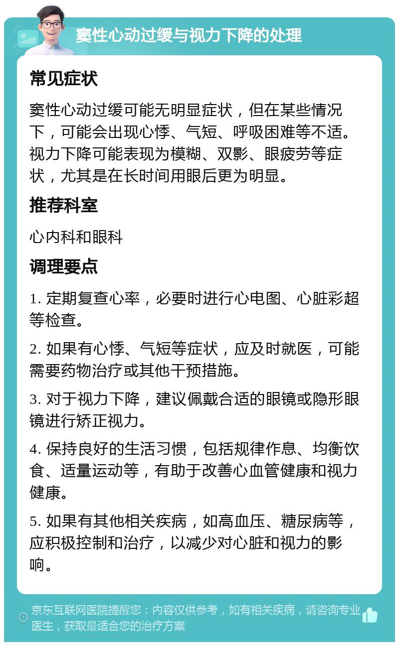 窦性心动过缓与视力下降的处理 常见症状 窦性心动过缓可能无明显症状，但在某些情况下，可能会出现心悸、气短、呼吸困难等不适。视力下降可能表现为模糊、双影、眼疲劳等症状，尤其是在长时间用眼后更为明显。 推荐科室 心内科和眼科 调理要点 1. 定期复查心率，必要时进行心电图、心脏彩超等检查。 2. 如果有心悸、气短等症状，应及时就医，可能需要药物治疗或其他干预措施。 3. 对于视力下降，建议佩戴合适的眼镜或隐形眼镜进行矫正视力。 4. 保持良好的生活习惯，包括规律作息、均衡饮食、适量运动等，有助于改善心血管健康和视力健康。 5. 如果有其他相关疾病，如高血压、糖尿病等，应积极控制和治疗，以减少对心脏和视力的影响。