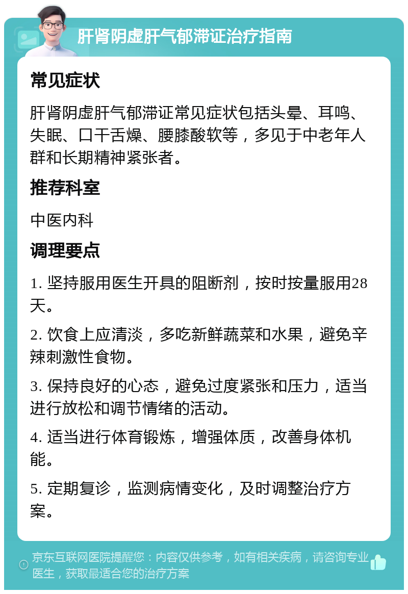 肝肾阴虚肝气郁滞证治疗指南 常见症状 肝肾阴虚肝气郁滞证常见症状包括头晕、耳鸣、失眠、口干舌燥、腰膝酸软等，多见于中老年人群和长期精神紧张者。 推荐科室 中医内科 调理要点 1. 坚持服用医生开具的阻断剂，按时按量服用28天。 2. 饮食上应清淡，多吃新鲜蔬菜和水果，避免辛辣刺激性食物。 3. 保持良好的心态，避免过度紧张和压力，适当进行放松和调节情绪的活动。 4. 适当进行体育锻炼，增强体质，改善身体机能。 5. 定期复诊，监测病情变化，及时调整治疗方案。