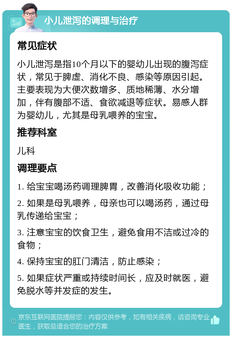 小儿泄泻的调理与治疗 常见症状 小儿泄泻是指10个月以下的婴幼儿出现的腹泻症状，常见于脾虚、消化不良、感染等原因引起。主要表现为大便次数增多、质地稀薄、水分增加，伴有腹部不适、食欲减退等症状。易感人群为婴幼儿，尤其是母乳喂养的宝宝。 推荐科室 儿科 调理要点 1. 给宝宝喝汤药调理脾胃，改善消化吸收功能； 2. 如果是母乳喂养，母亲也可以喝汤药，通过母乳传递给宝宝； 3. 注意宝宝的饮食卫生，避免食用不洁或过冷的食物； 4. 保持宝宝的肛门清洁，防止感染； 5. 如果症状严重或持续时间长，应及时就医，避免脱水等并发症的发生。