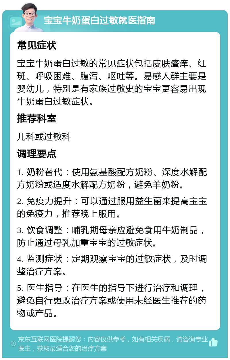 宝宝牛奶蛋白过敏就医指南 常见症状 宝宝牛奶蛋白过敏的常见症状包括皮肤瘙痒、红斑、呼吸困难、腹泻、呕吐等。易感人群主要是婴幼儿，特别是有家族过敏史的宝宝更容易出现牛奶蛋白过敏症状。 推荐科室 儿科或过敏科 调理要点 1. 奶粉替代：使用氨基酸配方奶粉、深度水解配方奶粉或适度水解配方奶粉，避免羊奶粉。 2. 免疫力提升：可以通过服用益生菌来提高宝宝的免疫力，推荐晚上服用。 3. 饮食调整：哺乳期母亲应避免食用牛奶制品，防止通过母乳加重宝宝的过敏症状。 4. 监测症状：定期观察宝宝的过敏症状，及时调整治疗方案。 5. 医生指导：在医生的指导下进行治疗和调理，避免自行更改治疗方案或使用未经医生推荐的药物或产品。