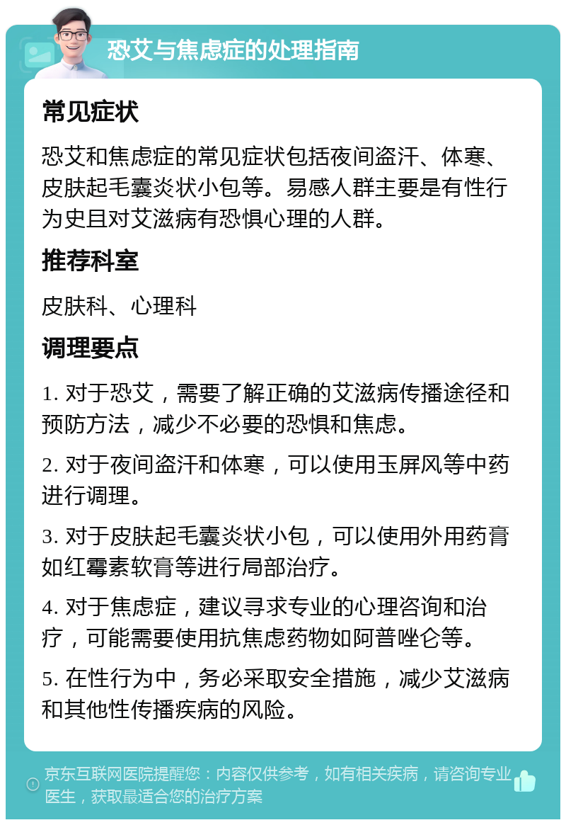 恐艾与焦虑症的处理指南 常见症状 恐艾和焦虑症的常见症状包括夜间盗汗、体寒、皮肤起毛囊炎状小包等。易感人群主要是有性行为史且对艾滋病有恐惧心理的人群。 推荐科室 皮肤科、心理科 调理要点 1. 对于恐艾，需要了解正确的艾滋病传播途径和预防方法，减少不必要的恐惧和焦虑。 2. 对于夜间盗汗和体寒，可以使用玉屏风等中药进行调理。 3. 对于皮肤起毛囊炎状小包，可以使用外用药膏如红霉素软膏等进行局部治疗。 4. 对于焦虑症，建议寻求专业的心理咨询和治疗，可能需要使用抗焦虑药物如阿普唑仑等。 5. 在性行为中，务必采取安全措施，减少艾滋病和其他性传播疾病的风险。