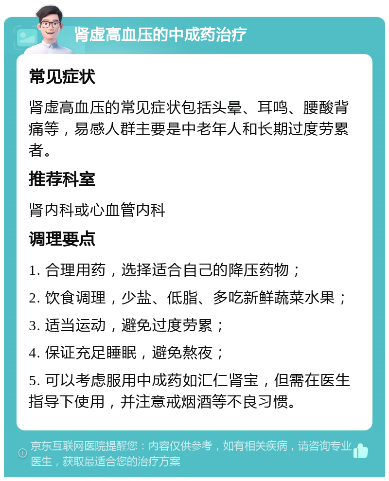 肾虚高血压的中成药治疗 常见症状 肾虚高血压的常见症状包括头晕、耳鸣、腰酸背痛等，易感人群主要是中老年人和长期过度劳累者。 推荐科室 肾内科或心血管内科 调理要点 1. 合理用药，选择适合自己的降压药物； 2. 饮食调理，少盐、低脂、多吃新鲜蔬菜水果； 3. 适当运动，避免过度劳累； 4. 保证充足睡眠，避免熬夜； 5. 可以考虑服用中成药如汇仁肾宝，但需在医生指导下使用，并注意戒烟酒等不良习惯。