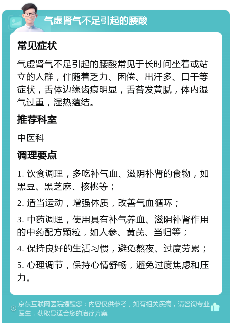 气虚肾气不足引起的腰酸 常见症状 气虚肾气不足引起的腰酸常见于长时间坐着或站立的人群，伴随着乏力、困倦、出汗多、口干等症状，舌体边缘齿痕明显，舌苔发黄腻，体内湿气过重，湿热蕴结。 推荐科室 中医科 调理要点 1. 饮食调理，多吃补气血、滋阴补肾的食物，如黑豆、黑芝麻、核桃等； 2. 适当运动，增强体质，改善气血循环； 3. 中药调理，使用具有补气养血、滋阴补肾作用的中药配方颗粒，如人参、黄芪、当归等； 4. 保持良好的生活习惯，避免熬夜、过度劳累； 5. 心理调节，保持心情舒畅，避免过度焦虑和压力。