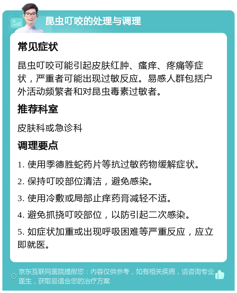 昆虫叮咬的处理与调理 常见症状 昆虫叮咬可能引起皮肤红肿、瘙痒、疼痛等症状，严重者可能出现过敏反应。易感人群包括户外活动频繁者和对昆虫毒素过敏者。 推荐科室 皮肤科或急诊科 调理要点 1. 使用季德胜蛇药片等抗过敏药物缓解症状。 2. 保持叮咬部位清洁，避免感染。 3. 使用冷敷或局部止痒药膏减轻不适。 4. 避免抓挠叮咬部位，以防引起二次感染。 5. 如症状加重或出现呼吸困难等严重反应，应立即就医。