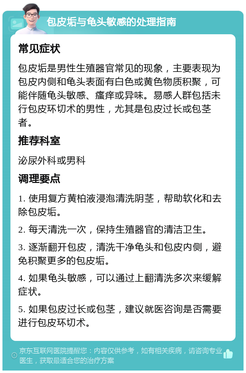 包皮垢与龟头敏感的处理指南 常见症状 包皮垢是男性生殖器官常见的现象，主要表现为包皮内侧和龟头表面有白色或黄色物质积聚，可能伴随龟头敏感、瘙痒或异味。易感人群包括未行包皮环切术的男性，尤其是包皮过长或包茎者。 推荐科室 泌尿外科或男科 调理要点 1. 使用复方黄柏液浸泡清洗阴茎，帮助软化和去除包皮垢。 2. 每天清洗一次，保持生殖器官的清洁卫生。 3. 逐渐翻开包皮，清洗干净龟头和包皮内侧，避免积聚更多的包皮垢。 4. 如果龟头敏感，可以通过上翻清洗多次来缓解症状。 5. 如果包皮过长或包茎，建议就医咨询是否需要进行包皮环切术。