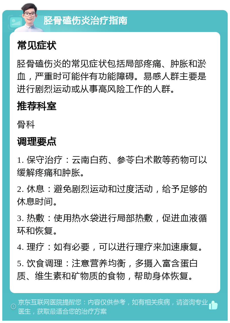 胫骨磕伤炎治疗指南 常见症状 胫骨磕伤炎的常见症状包括局部疼痛、肿胀和淤血，严重时可能伴有功能障碍。易感人群主要是进行剧烈运动或从事高风险工作的人群。 推荐科室 骨科 调理要点 1. 保守治疗：云南白药、参苓白术散等药物可以缓解疼痛和肿胀。 2. 休息：避免剧烈运动和过度活动，给予足够的休息时间。 3. 热敷：使用热水袋进行局部热敷，促进血液循环和恢复。 4. 理疗：如有必要，可以进行理疗来加速康复。 5. 饮食调理：注意营养均衡，多摄入富含蛋白质、维生素和矿物质的食物，帮助身体恢复。