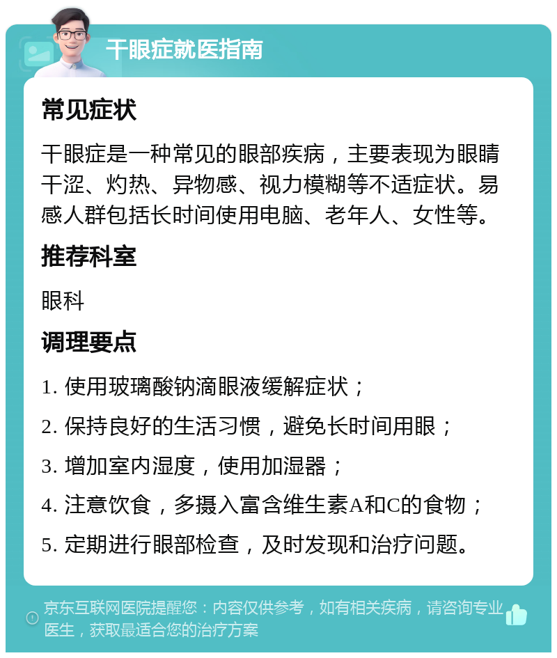 干眼症就医指南 常见症状 干眼症是一种常见的眼部疾病，主要表现为眼睛干涩、灼热、异物感、视力模糊等不适症状。易感人群包括长时间使用电脑、老年人、女性等。 推荐科室 眼科 调理要点 1. 使用玻璃酸钠滴眼液缓解症状； 2. 保持良好的生活习惯，避免长时间用眼； 3. 增加室内湿度，使用加湿器； 4. 注意饮食，多摄入富含维生素A和C的食物； 5. 定期进行眼部检查，及时发现和治疗问题。