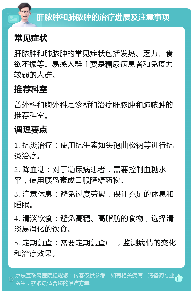 肝脓肿和肺脓肿的治疗进展及注意事项 常见症状 肝脓肿和肺脓肿的常见症状包括发热、乏力、食欲不振等。易感人群主要是糖尿病患者和免疫力较弱的人群。 推荐科室 普外科和胸外科是诊断和治疗肝脓肿和肺脓肿的推荐科室。 调理要点 1. 抗炎治疗：使用抗生素如头孢曲松钠等进行抗炎治疗。 2. 降血糖：对于糖尿病患者，需要控制血糖水平，使用胰岛素或口服降糖药物。 3. 注意休息：避免过度劳累，保证充足的休息和睡眠。 4. 清淡饮食：避免高糖、高脂肪的食物，选择清淡易消化的饮食。 5. 定期复查：需要定期复查CT，监测病情的变化和治疗效果。