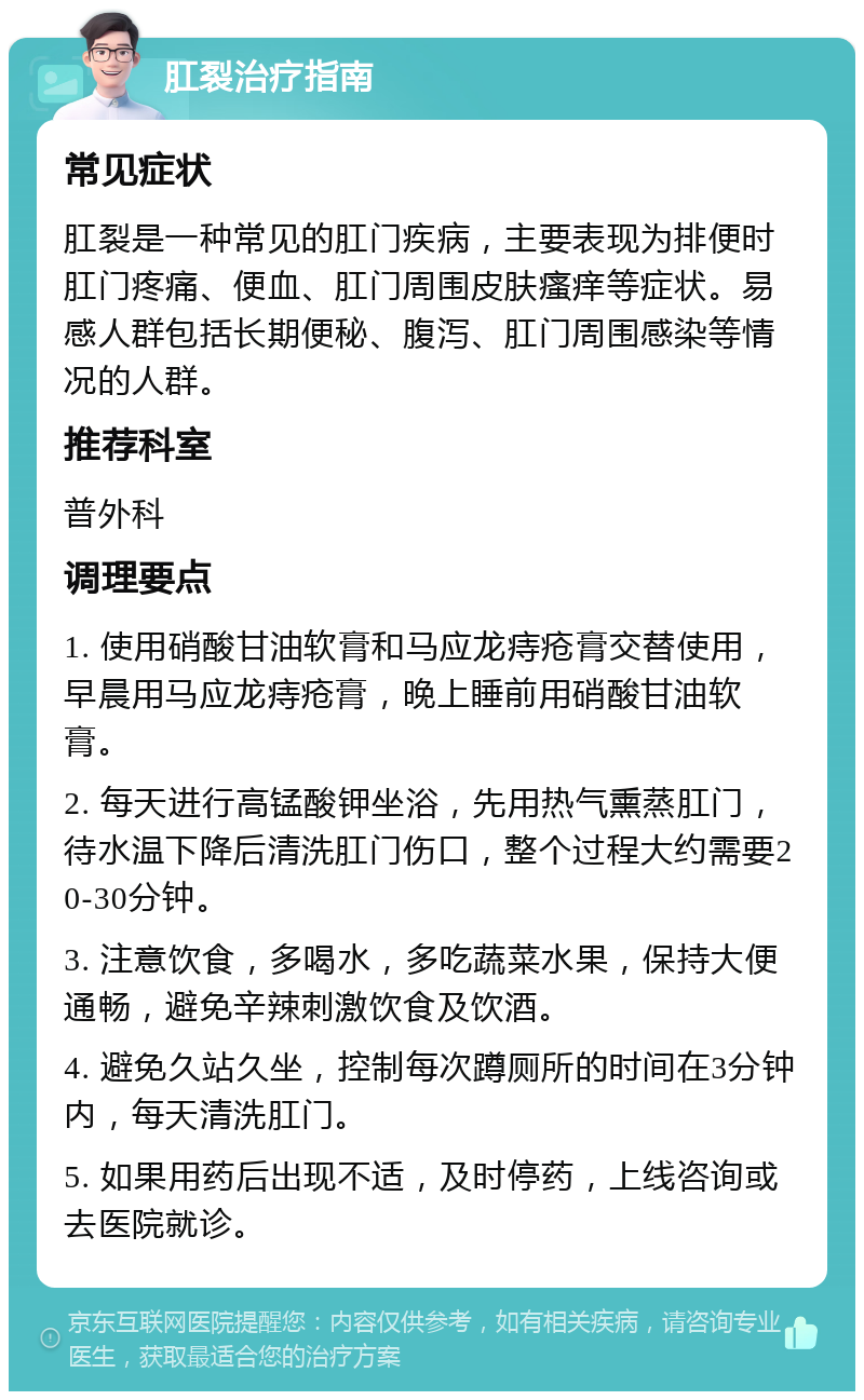 肛裂治疗指南 常见症状 肛裂是一种常见的肛门疾病，主要表现为排便时肛门疼痛、便血、肛门周围皮肤瘙痒等症状。易感人群包括长期便秘、腹泻、肛门周围感染等情况的人群。 推荐科室 普外科 调理要点 1. 使用硝酸甘油软膏和马应龙痔疮膏交替使用，早晨用马应龙痔疮膏，晚上睡前用硝酸甘油软膏。 2. 每天进行高锰酸钾坐浴，先用热气熏蒸肛门，待水温下降后清洗肛门伤口，整个过程大约需要20-30分钟。 3. 注意饮食，多喝水，多吃蔬菜水果，保持大便通畅，避免辛辣刺激饮食及饮酒。 4. 避免久站久坐，控制每次蹲厕所的时间在3分钟内，每天清洗肛门。 5. 如果用药后出现不适，及时停药，上线咨询或去医院就诊。