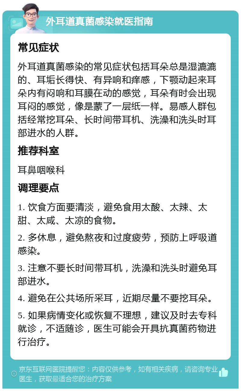 外耳道真菌感染就医指南 常见症状 外耳道真菌感染的常见症状包括耳朵总是湿漉漉的、耳垢长得快、有异响和痒感，下颚动起来耳朵内有闷响和耳膜在动的感觉，耳朵有时会出现耳闷的感觉，像是蒙了一层纸一样。易感人群包括经常挖耳朵、长时间带耳机、洗澡和洗头时耳部进水的人群。 推荐科室 耳鼻咽喉科 调理要点 1. 饮食方面要清淡，避免食用太酸、太辣、太甜、太咸、太凉的食物。 2. 多休息，避免熬夜和过度疲劳，预防上呼吸道感染。 3. 注意不要长时间带耳机，洗澡和洗头时避免耳部进水。 4. 避免在公共场所采耳，近期尽量不要挖耳朵。 5. 如果病情变化或恢复不理想，建议及时去专科就诊，不适随诊，医生可能会开具抗真菌药物进行治疗。