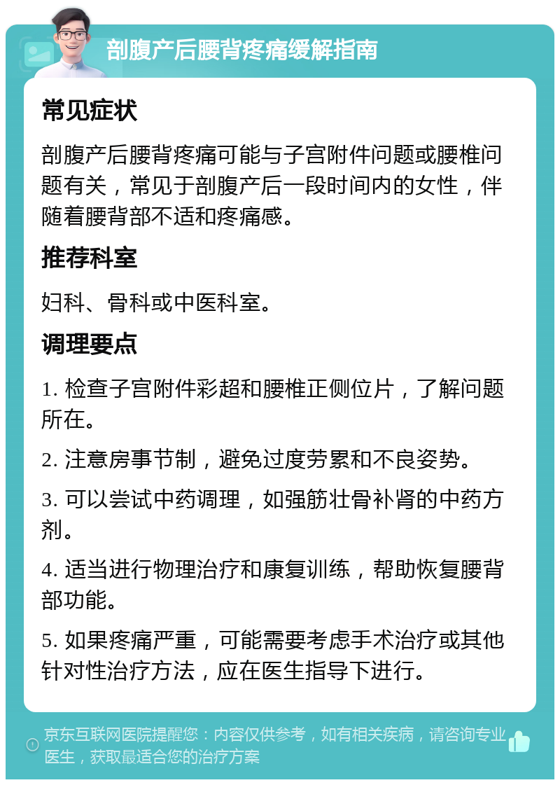 剖腹产后腰背疼痛缓解指南 常见症状 剖腹产后腰背疼痛可能与子宫附件问题或腰椎问题有关，常见于剖腹产后一段时间内的女性，伴随着腰背部不适和疼痛感。 推荐科室 妇科、骨科或中医科室。 调理要点 1. 检查子宫附件彩超和腰椎正侧位片，了解问题所在。 2. 注意房事节制，避免过度劳累和不良姿势。 3. 可以尝试中药调理，如强筋壮骨补肾的中药方剂。 4. 适当进行物理治疗和康复训练，帮助恢复腰背部功能。 5. 如果疼痛严重，可能需要考虑手术治疗或其他针对性治疗方法，应在医生指导下进行。