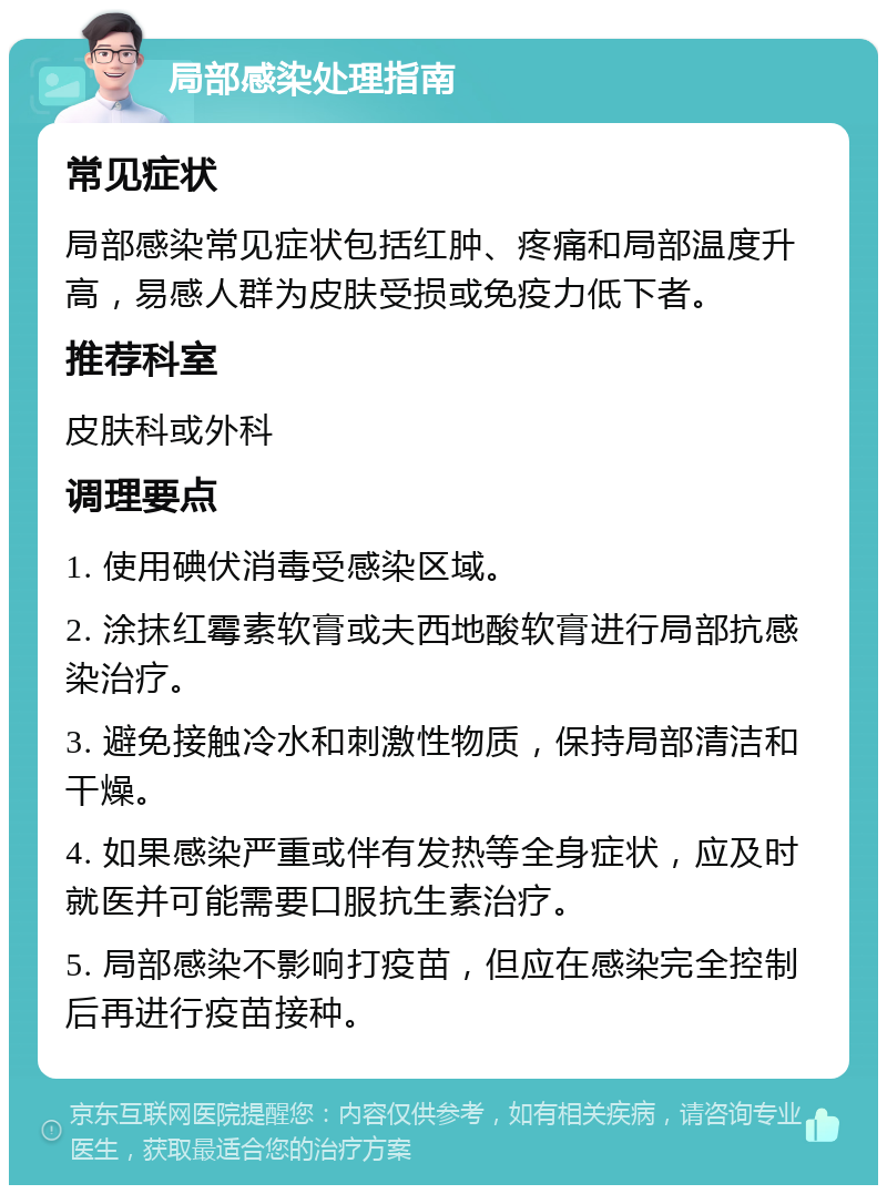 局部感染处理指南 常见症状 局部感染常见症状包括红肿、疼痛和局部温度升高，易感人群为皮肤受损或免疫力低下者。 推荐科室 皮肤科或外科 调理要点 1. 使用碘伏消毒受感染区域。 2. 涂抹红霉素软膏或夫西地酸软膏进行局部抗感染治疗。 3. 避免接触冷水和刺激性物质，保持局部清洁和干燥。 4. 如果感染严重或伴有发热等全身症状，应及时就医并可能需要口服抗生素治疗。 5. 局部感染不影响打疫苗，但应在感染完全控制后再进行疫苗接种。