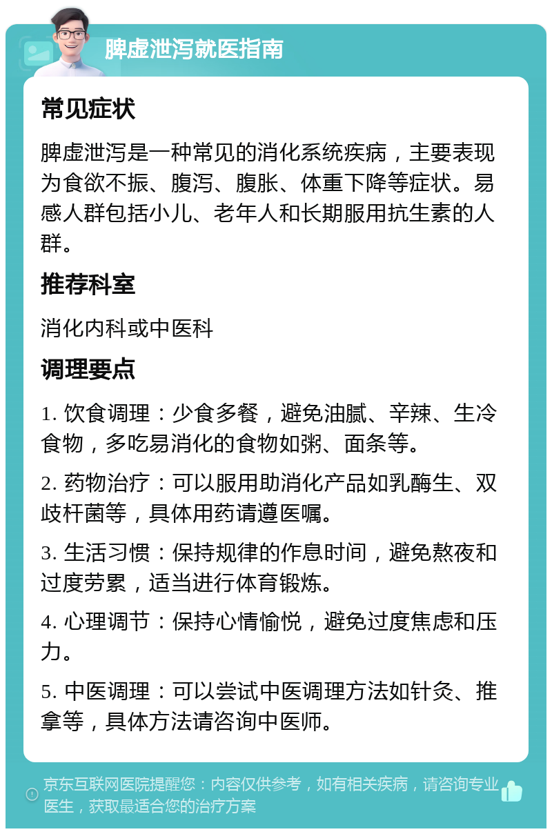 脾虚泄泻就医指南 常见症状 脾虚泄泻是一种常见的消化系统疾病，主要表现为食欲不振、腹泻、腹胀、体重下降等症状。易感人群包括小儿、老年人和长期服用抗生素的人群。 推荐科室 消化内科或中医科 调理要点 1. 饮食调理：少食多餐，避免油腻、辛辣、生冷食物，多吃易消化的食物如粥、面条等。 2. 药物治疗：可以服用助消化产品如乳酶生、双歧杆菌等，具体用药请遵医嘱。 3. 生活习惯：保持规律的作息时间，避免熬夜和过度劳累，适当进行体育锻炼。 4. 心理调节：保持心情愉悦，避免过度焦虑和压力。 5. 中医调理：可以尝试中医调理方法如针灸、推拿等，具体方法请咨询中医师。