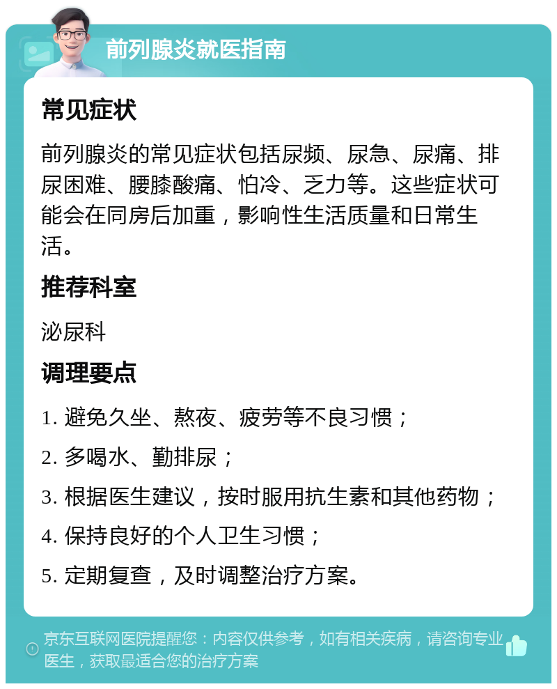 前列腺炎就医指南 常见症状 前列腺炎的常见症状包括尿频、尿急、尿痛、排尿困难、腰膝酸痛、怕冷、乏力等。这些症状可能会在同房后加重，影响性生活质量和日常生活。 推荐科室 泌尿科 调理要点 1. 避免久坐、熬夜、疲劳等不良习惯； 2. 多喝水、勤排尿； 3. 根据医生建议，按时服用抗生素和其他药物； 4. 保持良好的个人卫生习惯； 5. 定期复查，及时调整治疗方案。