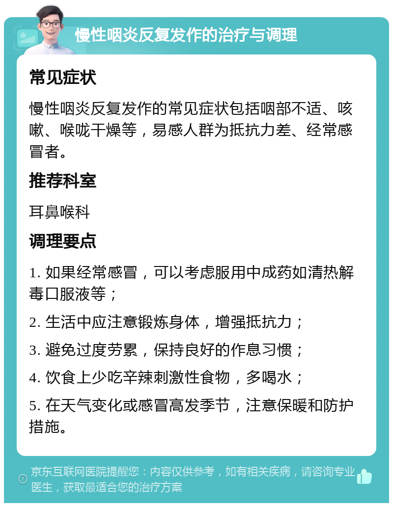 慢性咽炎反复发作的治疗与调理 常见症状 慢性咽炎反复发作的常见症状包括咽部不适、咳嗽、喉咙干燥等，易感人群为抵抗力差、经常感冒者。 推荐科室 耳鼻喉科 调理要点 1. 如果经常感冒，可以考虑服用中成药如清热解毒口服液等； 2. 生活中应注意锻炼身体，增强抵抗力； 3. 避免过度劳累，保持良好的作息习惯； 4. 饮食上少吃辛辣刺激性食物，多喝水； 5. 在天气变化或感冒高发季节，注意保暖和防护措施。