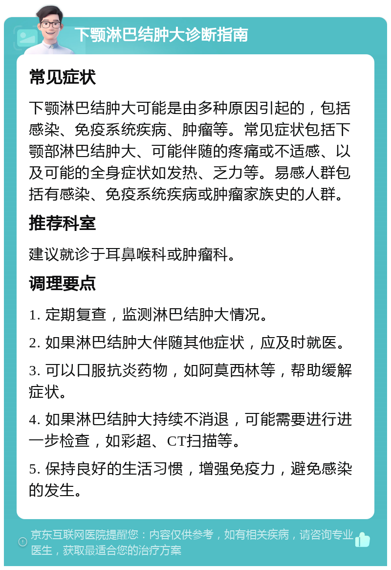 下颚淋巴结肿大诊断指南 常见症状 下颚淋巴结肿大可能是由多种原因引起的，包括感染、免疫系统疾病、肿瘤等。常见症状包括下颚部淋巴结肿大、可能伴随的疼痛或不适感、以及可能的全身症状如发热、乏力等。易感人群包括有感染、免疫系统疾病或肿瘤家族史的人群。 推荐科室 建议就诊于耳鼻喉科或肿瘤科。 调理要点 1. 定期复查，监测淋巴结肿大情况。 2. 如果淋巴结肿大伴随其他症状，应及时就医。 3. 可以口服抗炎药物，如阿莫西林等，帮助缓解症状。 4. 如果淋巴结肿大持续不消退，可能需要进行进一步检查，如彩超、CT扫描等。 5. 保持良好的生活习惯，增强免疫力，避免感染的发生。